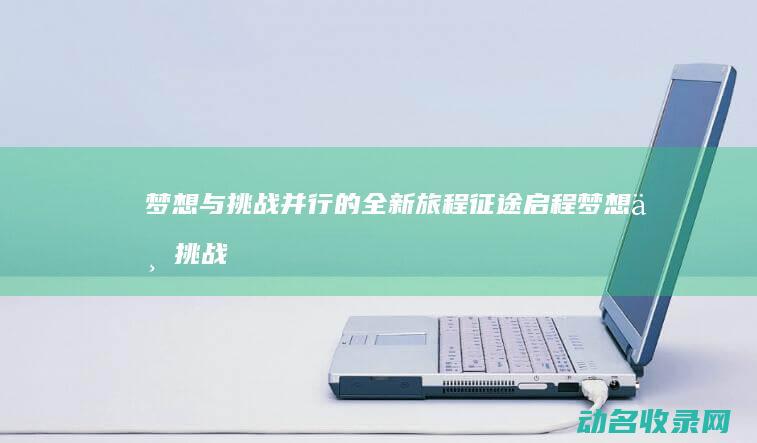 梦想与挑战并行的全新旅程 征途启程 (梦想与挑战并存)