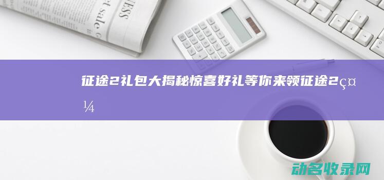 征途2礼包大揭秘 惊喜好礼等你来领！ (征途2 礼包)