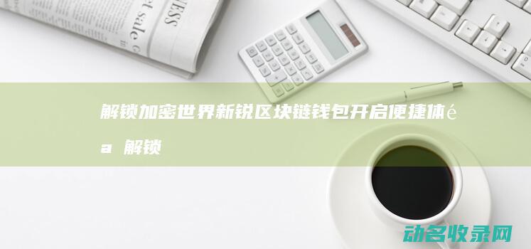 解锁加密世界 新锐区块链钱包开启便捷体验 (解锁加密世界怎么解锁)